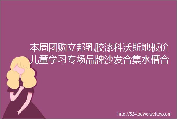 本周团购立邦乳胶漆科沃斯地板价儿童学习专场品牌沙发合集水槽合集亚马逊家装节